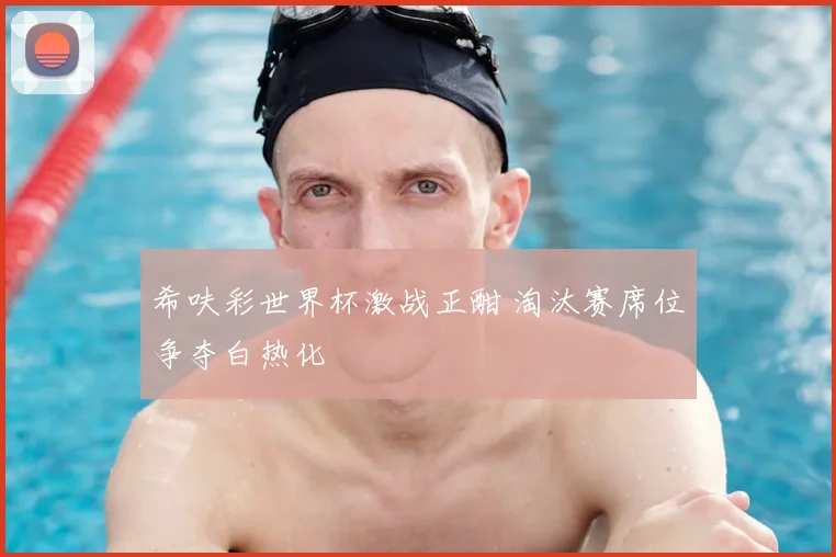 希呋彩世界杯激战正酣 淘汰赛席位争夺白热化