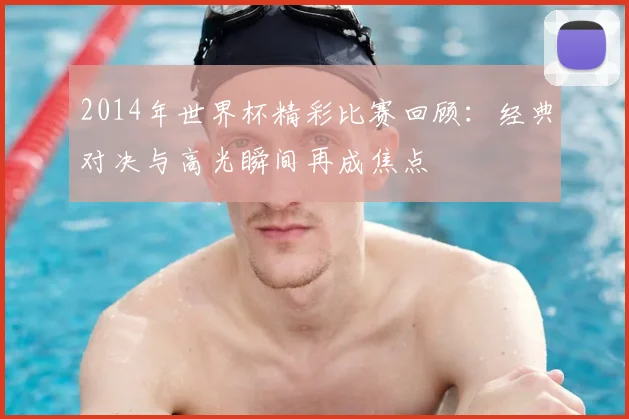 2014年世界杯精彩比赛回顾：经典对决与高光瞬间再成焦点
