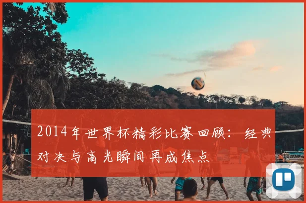 2014年世界杯精彩比赛回顾:经典对决与高光瞬间再成焦点